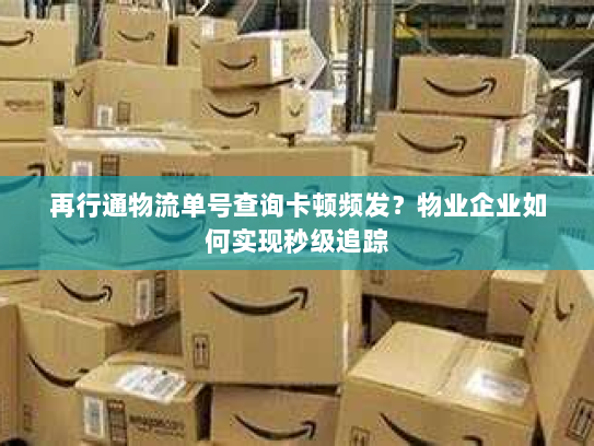 再行通物流单号查询卡顿频发？物业企业如何实现秒级追踪