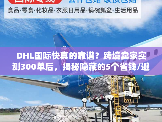 DHL国际快真的靠谱？跨境卖家实测300单后，揭秘隐藏的5个省钱/避坑真相