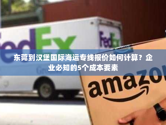 东莞到汉堡国际海运专线报价如何计算？企业必知的5个成本要素