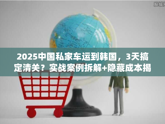 2025中国私家车运到韩国，3天搞定清关？实战案例拆解+隐藏成本揭秘