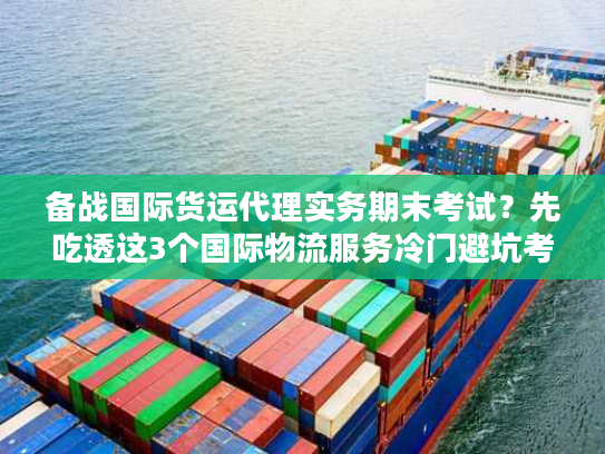 备战国际货运代理实务期末考试？先吃透这3个国际物流服务冷门避坑考点！