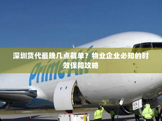 深圳货代最晚几点截单?物业企业必知的时效保障攻略 深圳货代最晚几点截单?物业企业必知的时效保障攻略