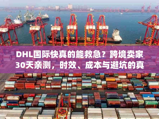 DHL国际快真的能救急？跨境卖家30天亲测，时效、成本与避坑的真相