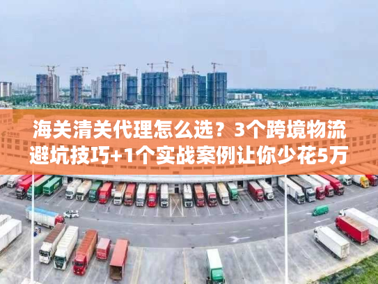 海关清关代理怎么选？3个跨境物流避坑技巧+1个实战案例让你少花5万
