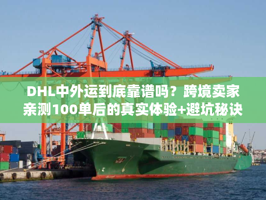 DHL中外运到底靠谱吗？跨境卖家亲测100单后的真实体验+避坑秘诀