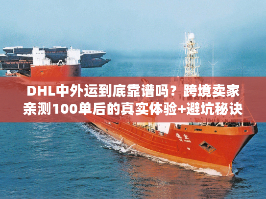 DHL中外运到底靠谱吗？跨境卖家亲测100单后的真实体验+避坑秘诀