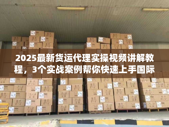 2025最新货运代理实操视频讲解教程，3个实战案例帮你快速上手国际物流