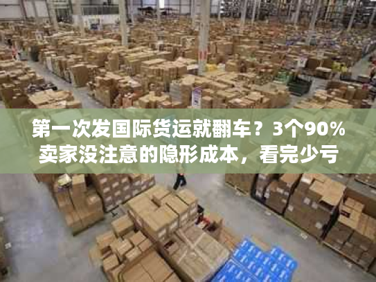 第一次发国际货运就翻车？3个90%卖家没注意的隐形成本，看完少亏1万