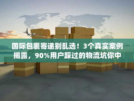 国际包裹寄递别乱选！3个真实案例揭露，90%用户踩过的物流坑你中了几个？