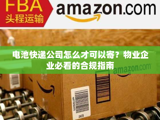 电池快递公司怎么才可以寄？物业企业必看的合规指南