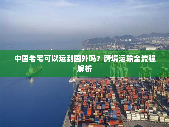 中国老宅可以运到国外吗?跨境运输全流程解析 中国老宅可以运到国外吗?跨境运输全流程解析