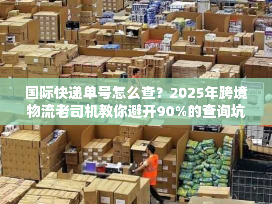 国际快递单号怎么查?2025年跨境物流老司机教你避开90%的查询坑 国际快递单号怎么查?2025年跨境物流老司机教你避开90%的查询坑