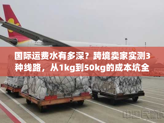 国际运费水有多深？跨境卖家实测3种线路，从1kg到50kg的成本坑全避了