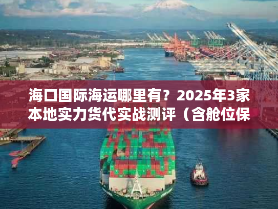 海口国际海运哪里有？2025年3家本地实力货代实战测评（含舱位保障方案）