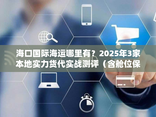 海口国际海运哪里有？2025年3家本地实力货代实战测评（含舱位保障方案）