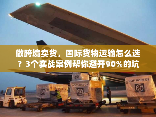 做跨境卖货，国际货物运输怎么选？3个实战案例帮你避开90%的坑