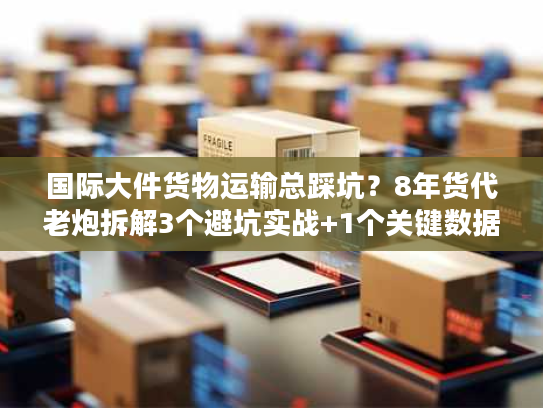 国际大件货物运输总踩坑？8年货代老炮拆解3个避坑实战+1个关键数据