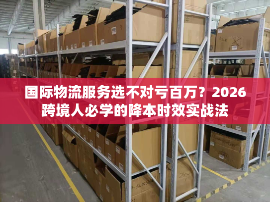 国际物流服务选不对亏百万？2026跨境人必学的降本时效实战法