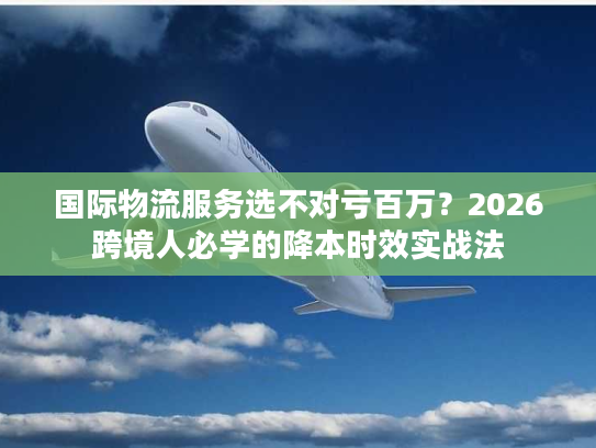 国际物流服务选不对亏百万？2026跨境人必学的降本时效实战法