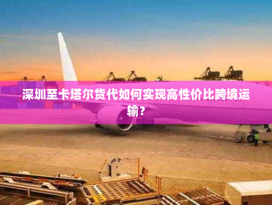 深圳至卡塔尔货代如何实现高性价比跨境运输？