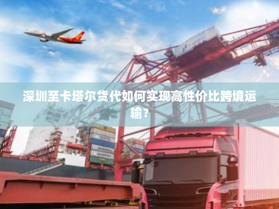 深圳至卡塔尔货代如何实现高性价比跨境运输？