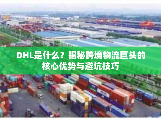 DHL是什么？揭秘跨境物流巨头的核心优势与避坑技巧
