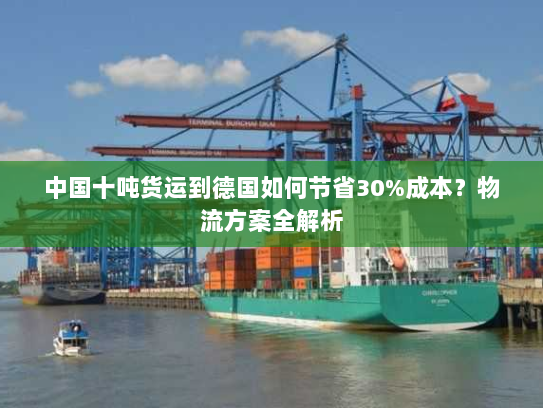 中国十吨货运到德国如何节省30%成本?物流方案全解析 中国十吨货运到德国如何节省30%成本?物流方案全解析