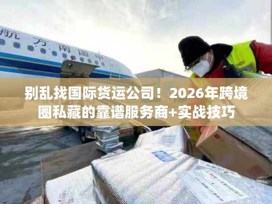 别乱找国际货运公司！2026年跨境圈私藏的靠谱服务商+实战技巧