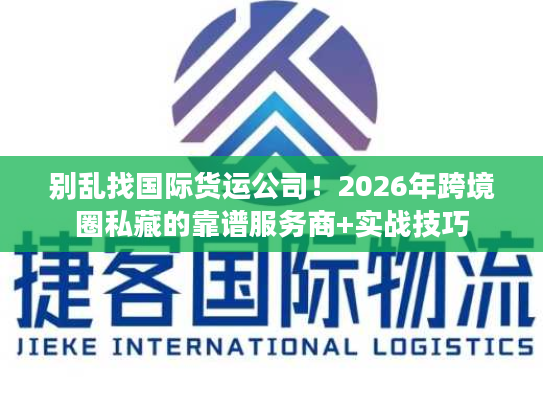别乱找国际货运公司！2026年跨境圈私藏的靠谱服务商+实战技巧