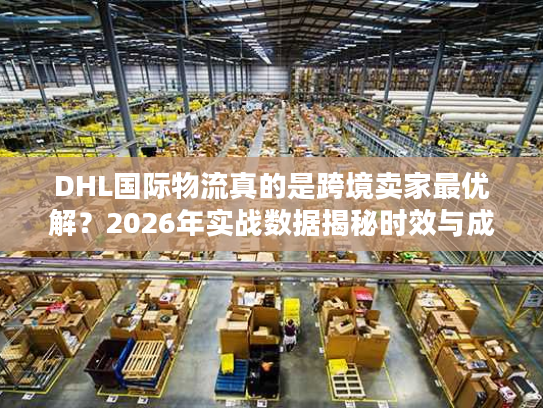DHL国际物流真的是跨境卖家最优解？2026年实战数据揭秘时效与成本真相
