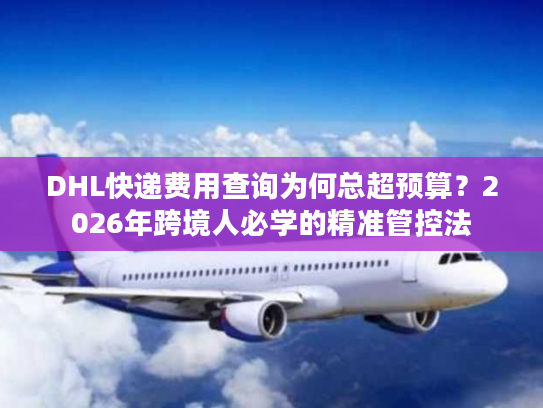 DHL快递费用查询为何总超预算？2026年跨境人必学的精准管控法