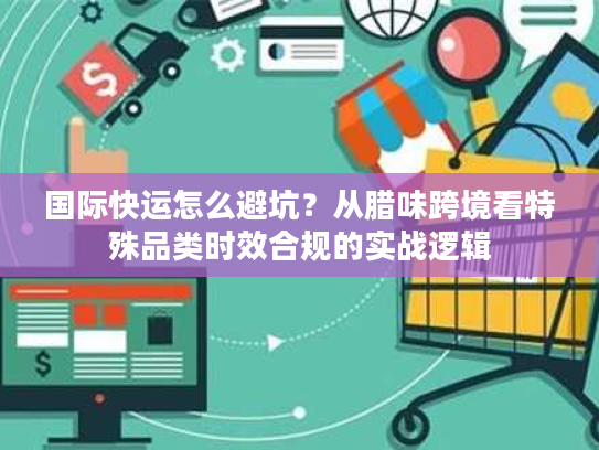 国际快运怎么避坑？从腊味跨境看特殊品类时效合规的实战逻辑