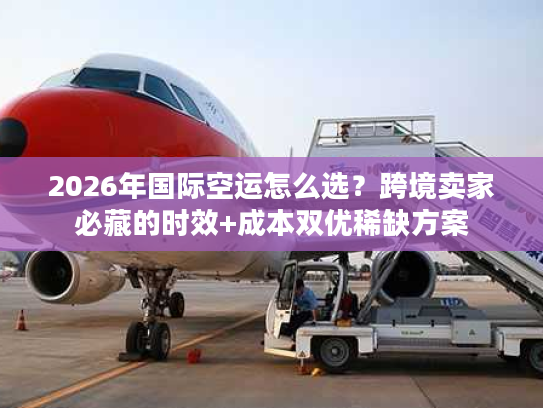 2026年国际空运怎么选？跨境卖家必藏的时效+成本双优稀缺方案