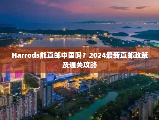Harrods能直邮中国吗?2024最新直邮政策及通关攻略 Harrods能直邮中国吗?2024最新直邮政策及通关攻略