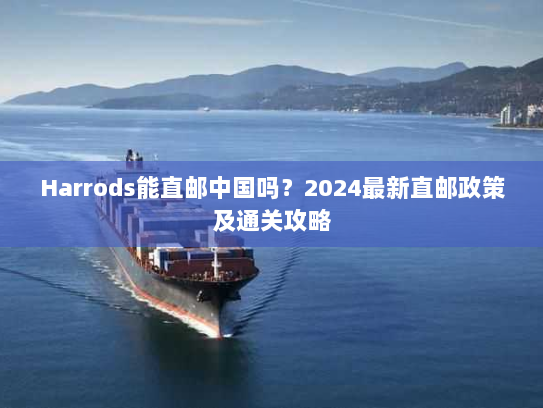 Harrods能直邮中国吗?2024最新直邮政策及通关攻略 Harrods能直邮中国吗?2024最新直邮政策及通关攻略