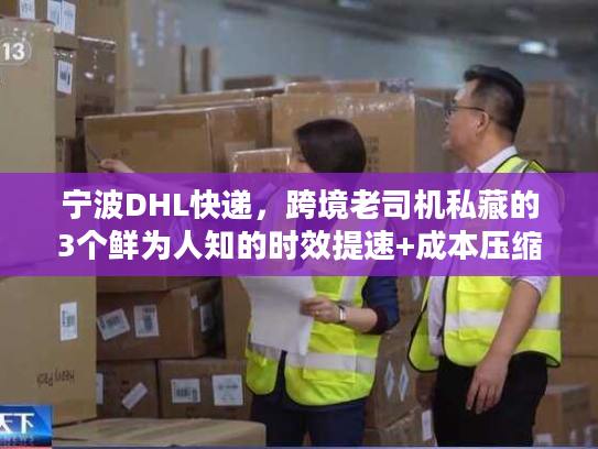 宁波DHL快递，跨境老司机私藏的3个鲜为人知的时效提速+成本压缩门道