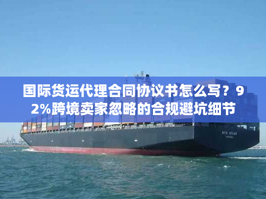 国际货运代理合同协议书怎么写？92%跨境卖家忽略的合规避坑细节