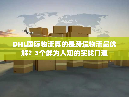 DHL国际物流真的是跨境物流最优解？3个鲜为人知的实战门道