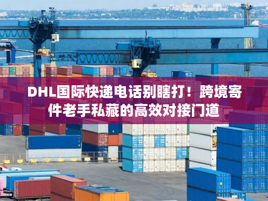 DHL国际快递电话别瞎打！跨境寄件老手私藏的高效对接门道