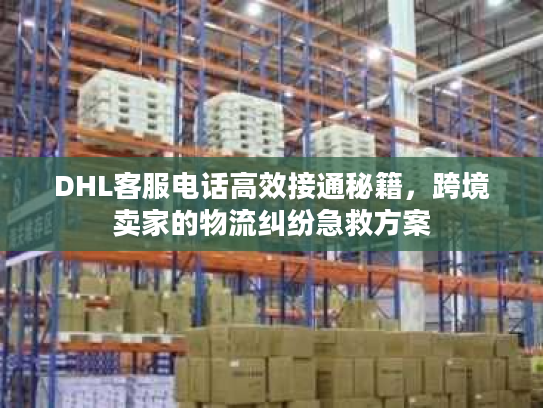 DHL客服电话高效接通秘籍，跨境卖家的物流纠纷急救方案