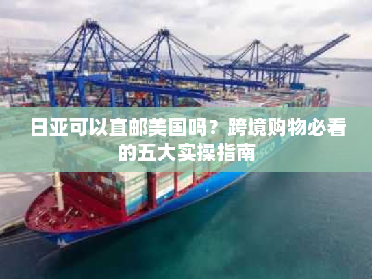 日亚可以直邮美国吗？跨境购物必看的五大实操指南