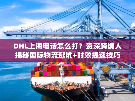 DHL上海电话怎么打？资深跨境人揭秘国际物流避坑+时效提速技巧