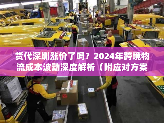 货代深圳涨价了吗？2024年跨境物流成本波动深度解析（附应对方案）