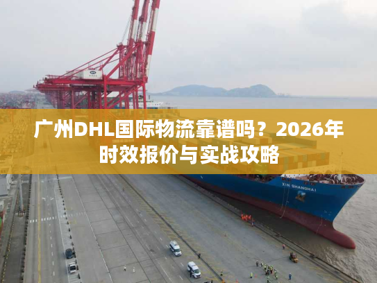 广州DHL国际物流靠谱吗？2026年时效报价与实战攻略