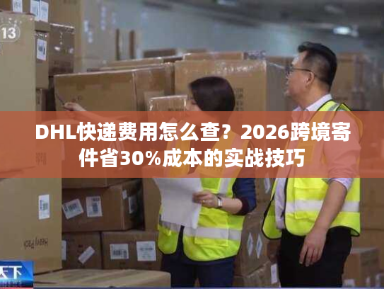 DHL快递费用怎么查？2026跨境寄件省30%成本的实战技巧