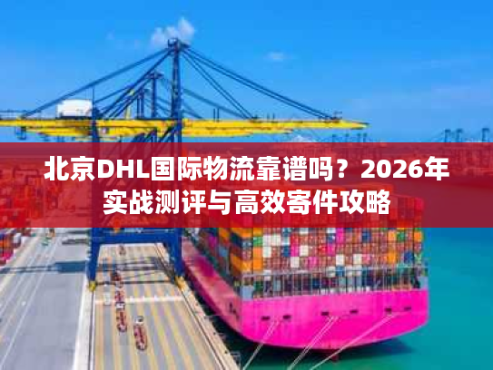 北京DHL国际物流靠谱吗？2026年实战测评与高效寄件攻略