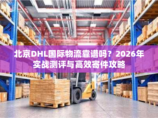 北京DHL国际物流靠谱吗？2026年实战测评与高效寄件攻略