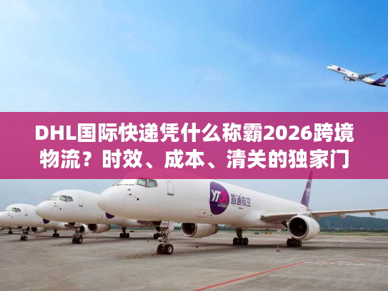 DHL国际快递凭什么称霸2026跨境物流？时效、成本、清关的独家门道