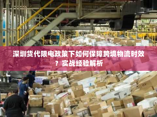 深圳货代限电政策下如何保障跨境物流时效?实战经验解析 深圳货代限电政策下如何保障跨境物流时效?实战经验解析