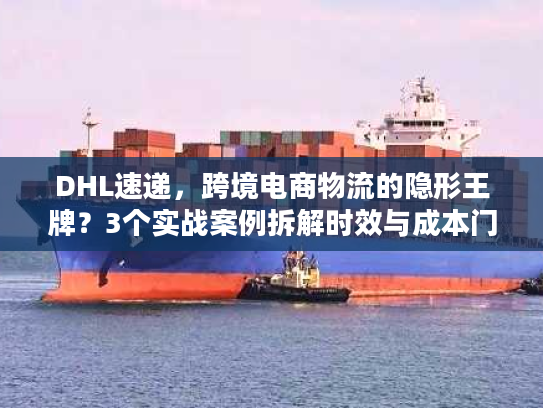 DHL速递，跨境电商物流的隐形王牌？3个实战案例拆解时效与成本门道